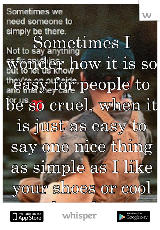Sometimes I wonder how it is so easy for people to be so cruel, when it is just as easy to say one nice thing as simple as I like your shoes or cool board...