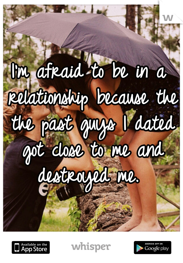I'm afraid to be in a relationship because the the past guys I dated got close to me and destroyed me. 