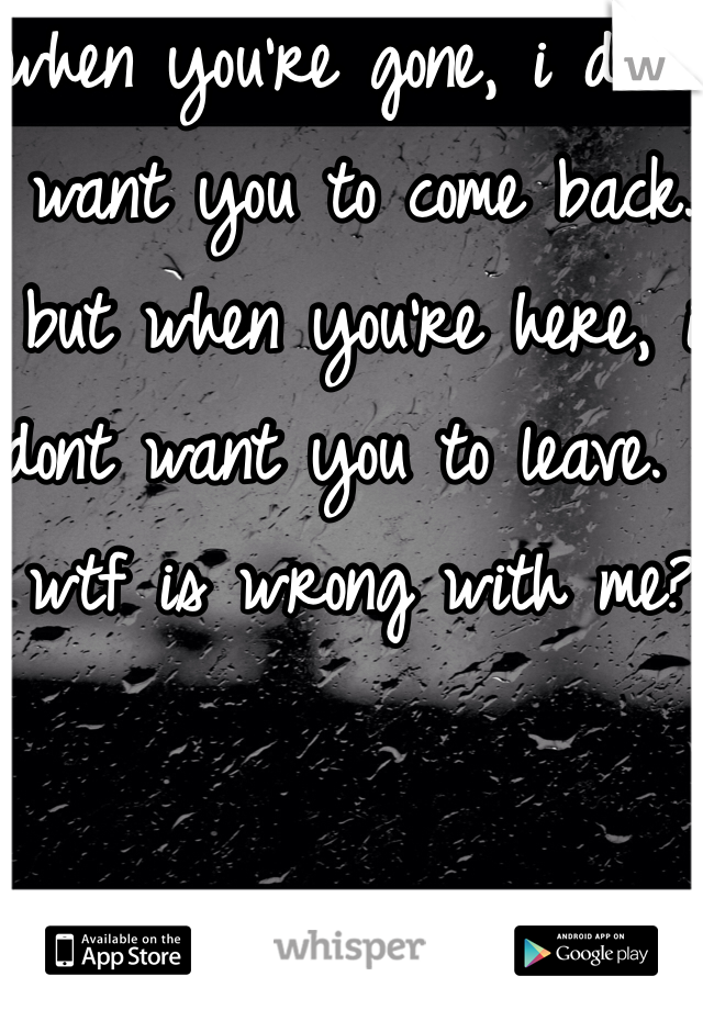when you're gone, i don't want you to come back. but when you're here, i dont want you to leave.  wtf is wrong with me?