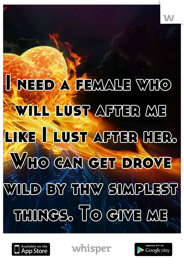 I need a female who will lust after me like I lust after her. Who can get drove wild by thw simplest things. To give me butterflies again.
