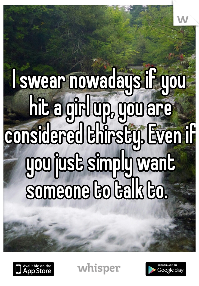 I swear nowadays if you hit a girl up, you are considered thirsty. Even if you just simply want someone to talk to.  