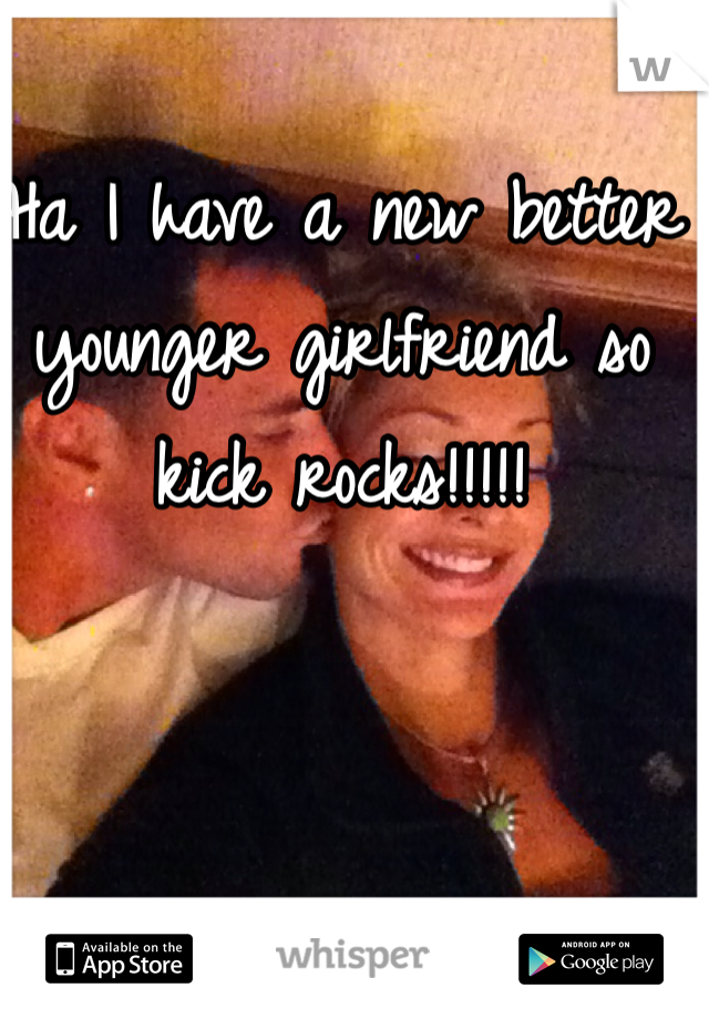 Ha I have a new better younger girlfriend so kick rocks!!!!!