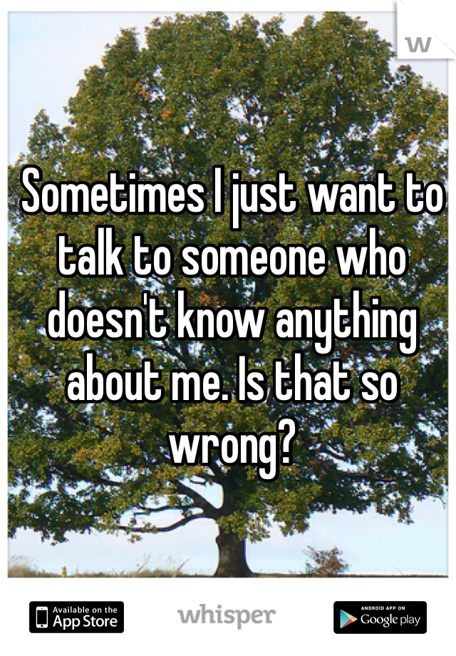 Sometimes I just want to talk to someone who doesn't know anything about me. Is that so wrong?