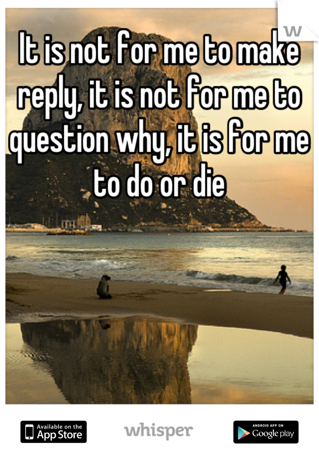 It is not for me to make reply, it is not for me to question why, it is for me to do or die