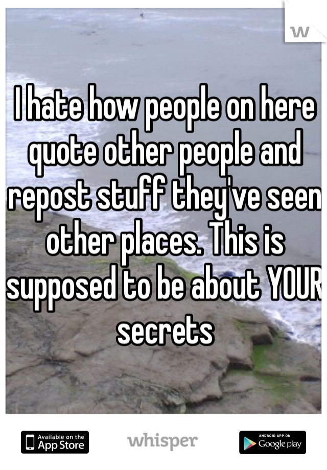 I hate how people on here quote other people and repost stuff they've seen other places. This is supposed to be about YOUR secrets 