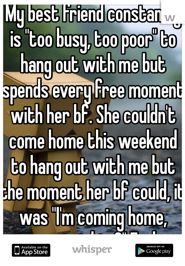 My best friend constantly is "too busy, too poor" to hang out with me but spends every free moment with her bf. She couldn't come home this weekend to hang out with me but the moment her bf could, it was "I'm coming home, wanna meet him?" Fuck no. 