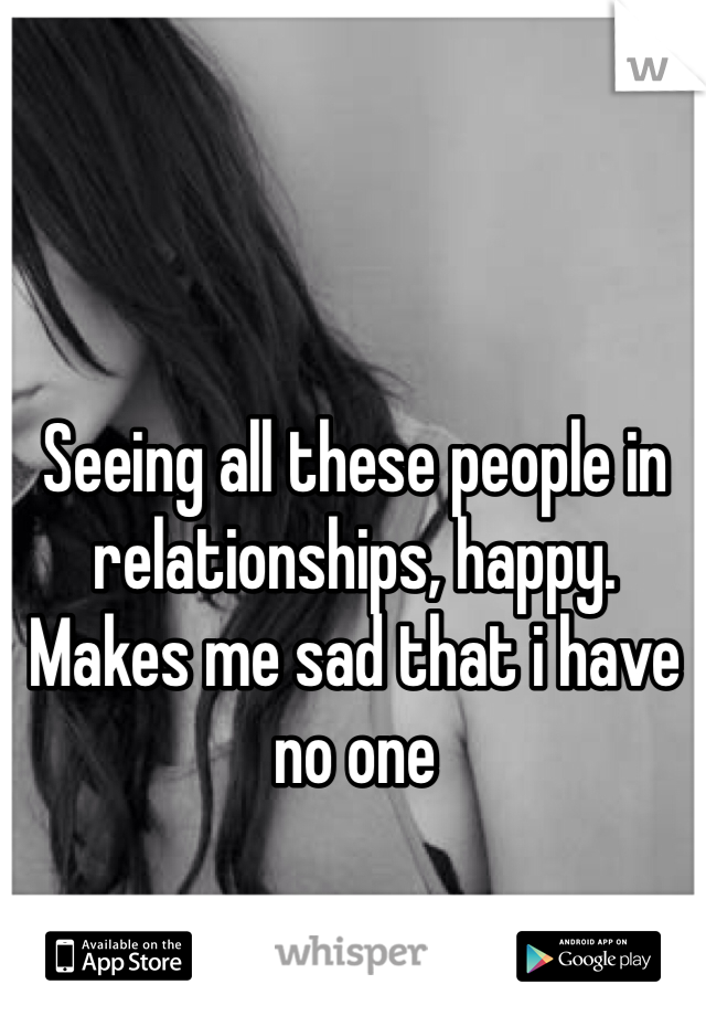 Seeing all these people in relationships, happy. 
Makes me sad that i have no one 