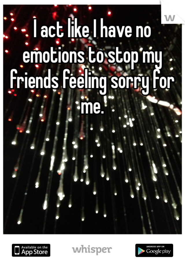 I act like I have no emotions to stop my friends feeling sorry for me. 
