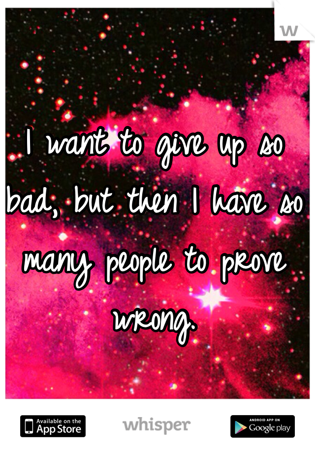 I want to give up so bad, but then I have so many people to prove wrong. 