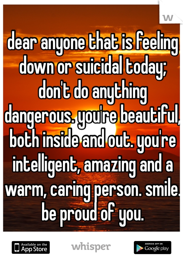 dear anyone that is feeling down or suicidal today; don't do anything dangerous. you're beautiful, both inside and out. you're intelligent, amazing and a warm, caring person. smile. be proud of you. 