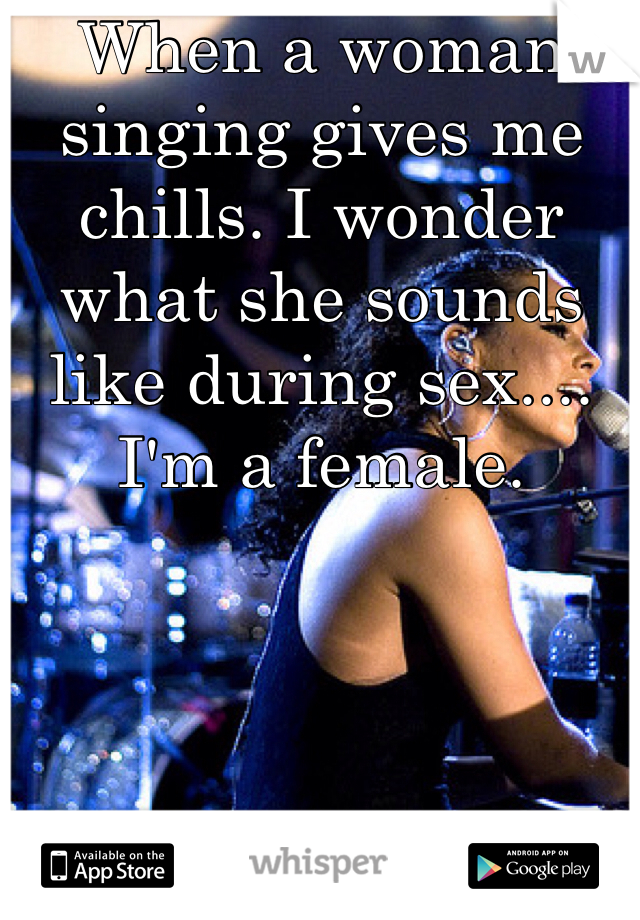 When a woman singing gives me chills. I wonder what she sounds like during sex....  I'm a female. 