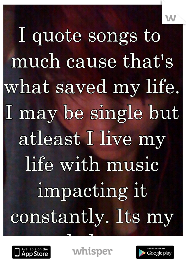 I quote songs to much cause that's what saved my life. I may be single but atleast I live my life with music impacting it constantly. Its my shelter 