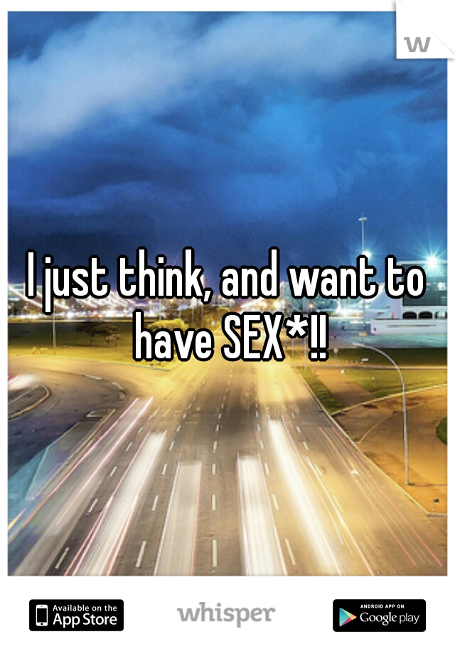 I just think, and want to have SEX*!!
