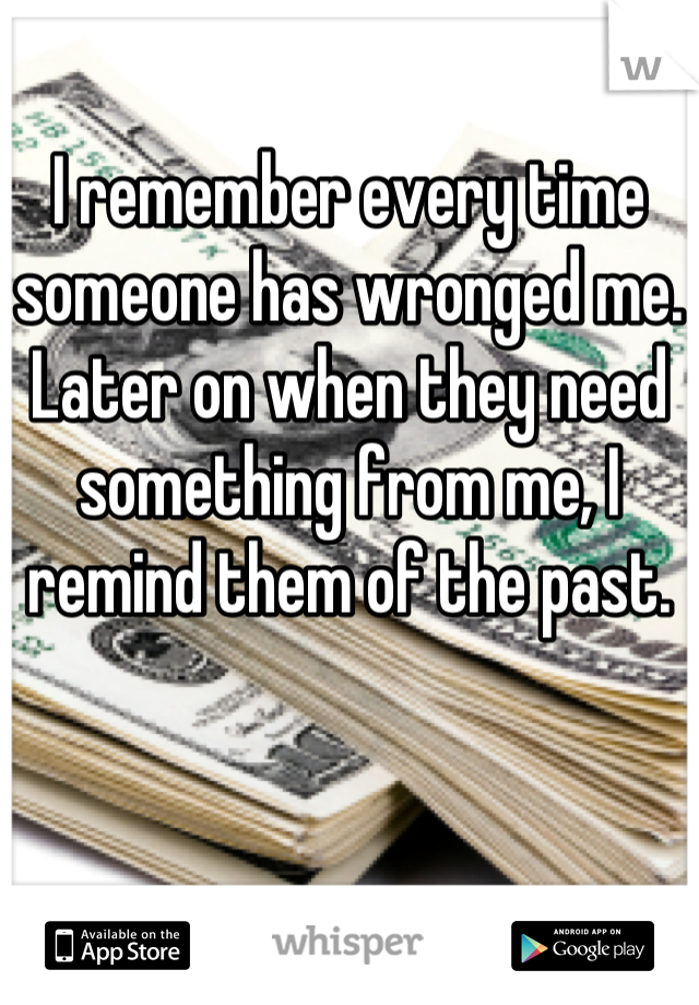 I remember every time someone has wronged me. Later on when they need something from me, I remind them of the past.