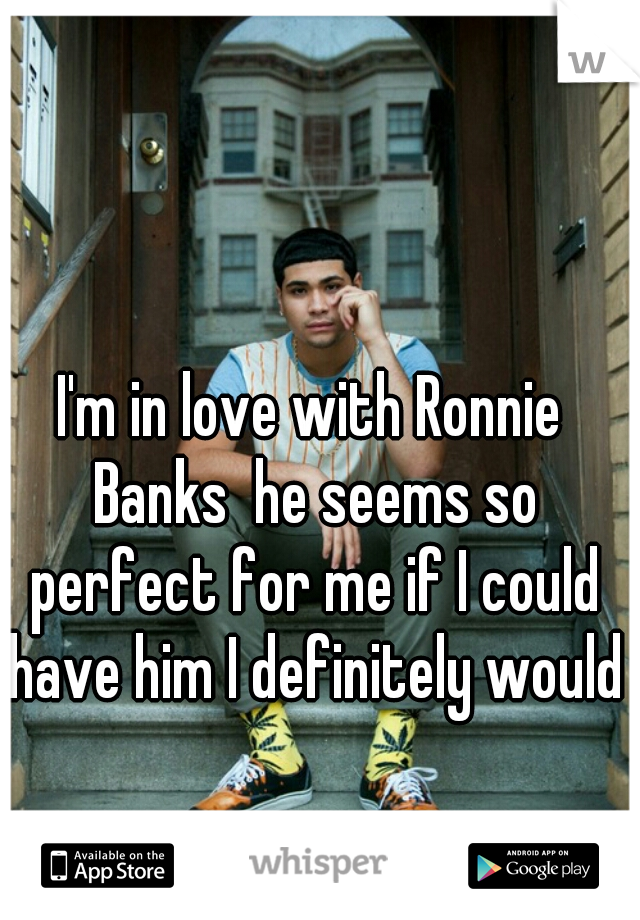I'm in love with Ronnie Banks  he seems so perfect for me if I could have him I definitely would
