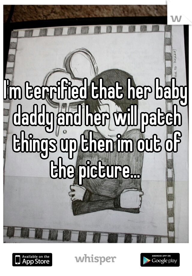 I'm terrified that her baby daddy and her will patch things up then im out of the picture... 