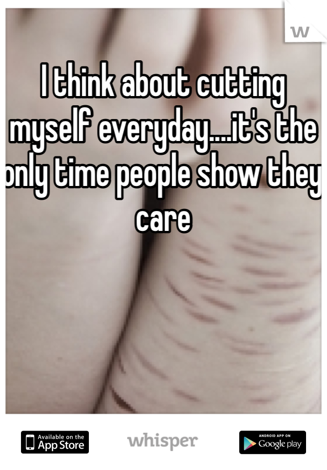 I think about cutting myself everyday....it's the only time people show they care