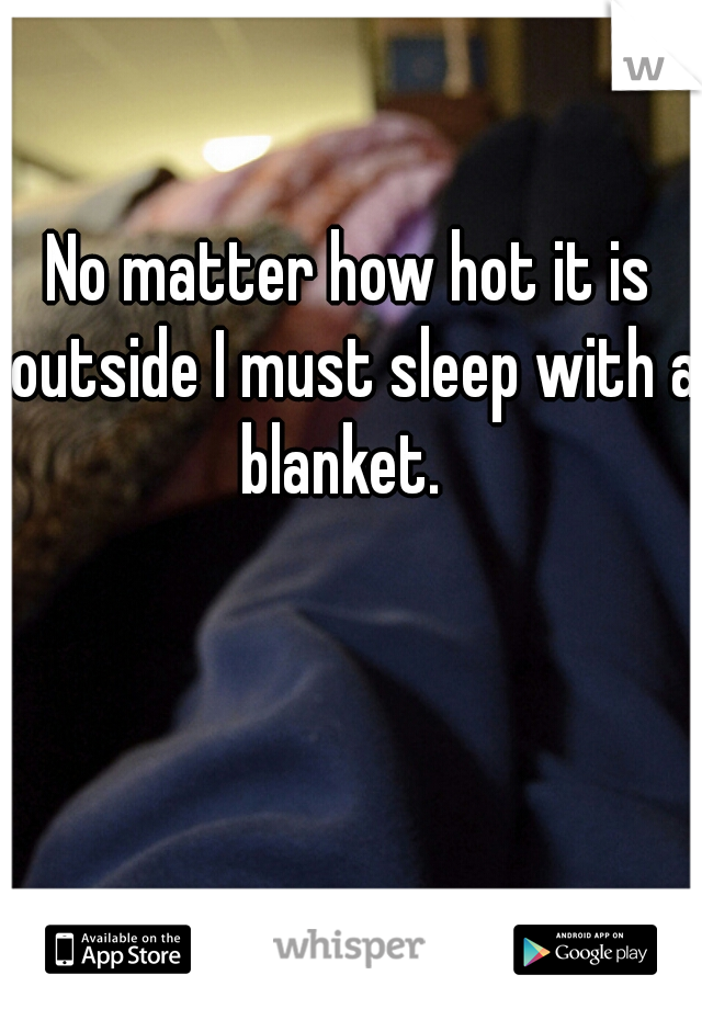 No matter how hot it is outside I must sleep with a blanket.  