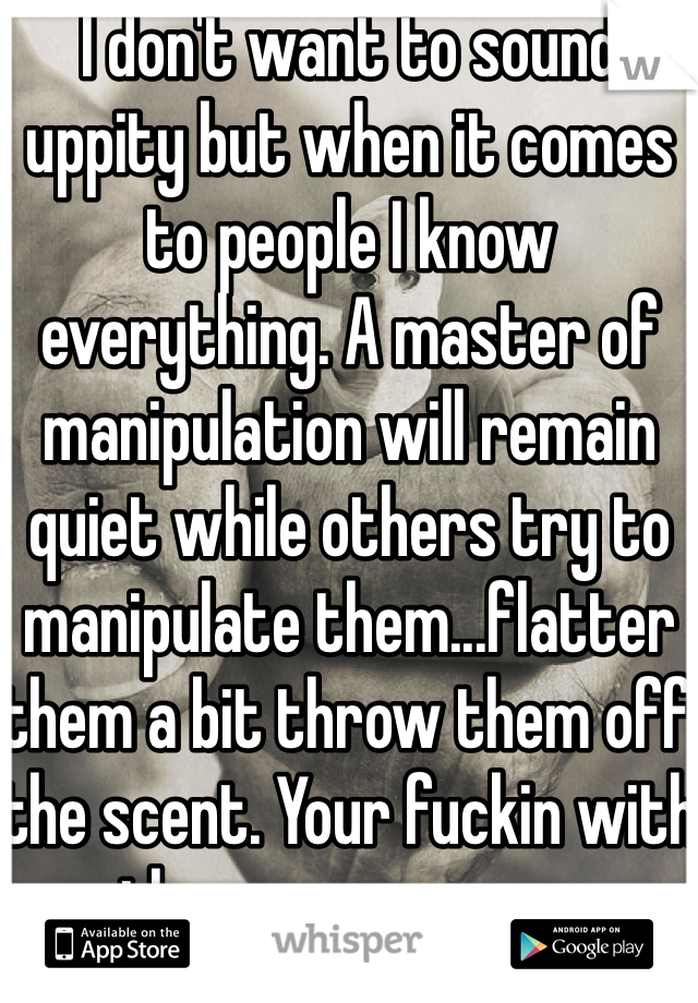 I don't want to sound uppity but when it comes to people I know everything. A master of manipulation will remain quiet while others try to manipulate them...flatter them a bit throw them off the scent. Your fuckin with the wrong person