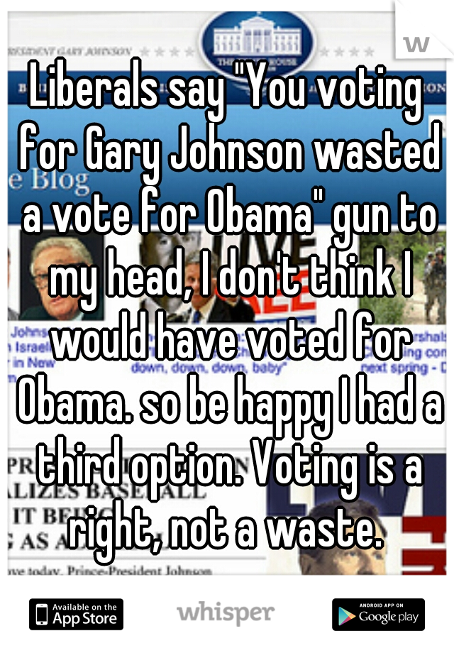 Liberals say "You voting for Gary Johnson wasted a vote for Obama" gun to my head, I don't think I would have voted for Obama. so be happy I had a third option. Voting is a right, not a waste. 