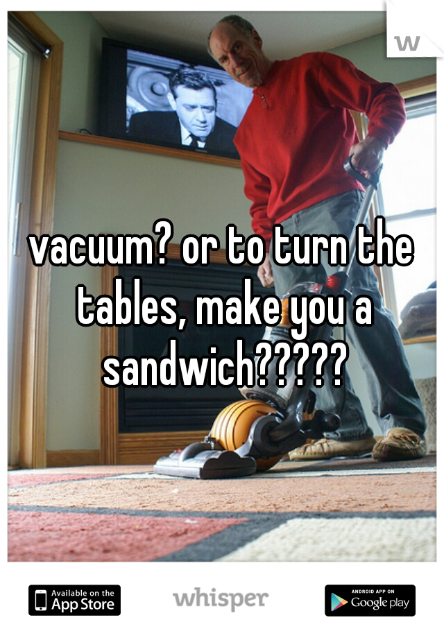 vacuum? or to turn the tables, make you a sandwich?????