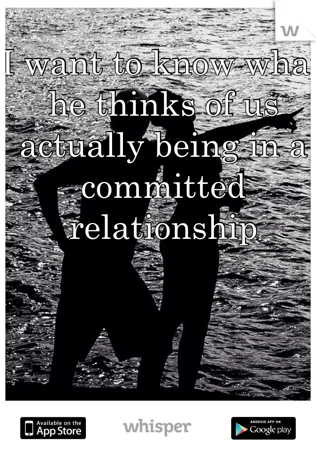 I want to know what he thinks of us actually being in a committed relationship 