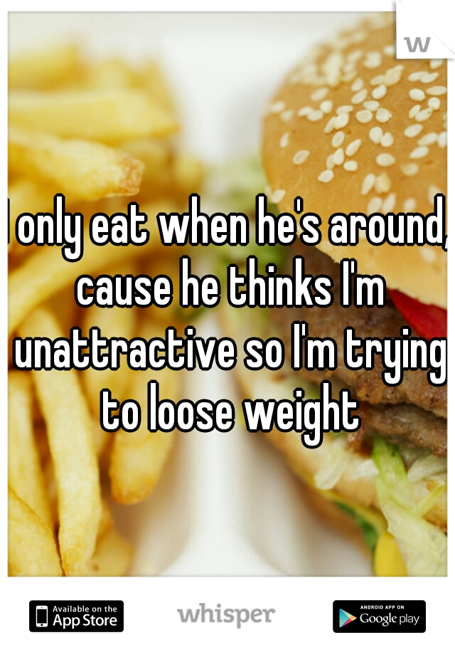 I only eat when he's around, cause he thinks I'm unattractive so I'm trying to loose weight