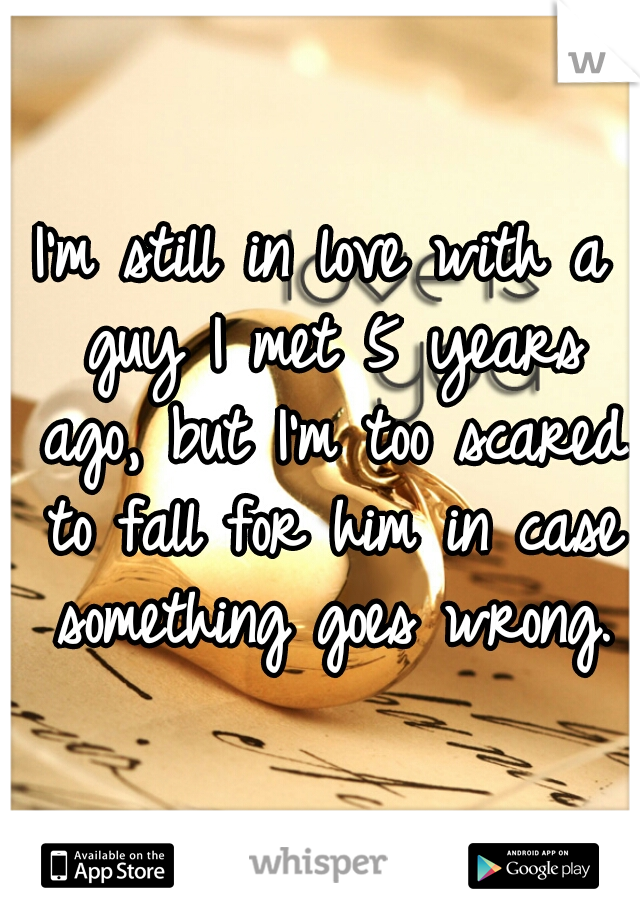 I'm still in love with a guy I met 5 years ago, but I'm too scared to fall for him in case something goes wrong.