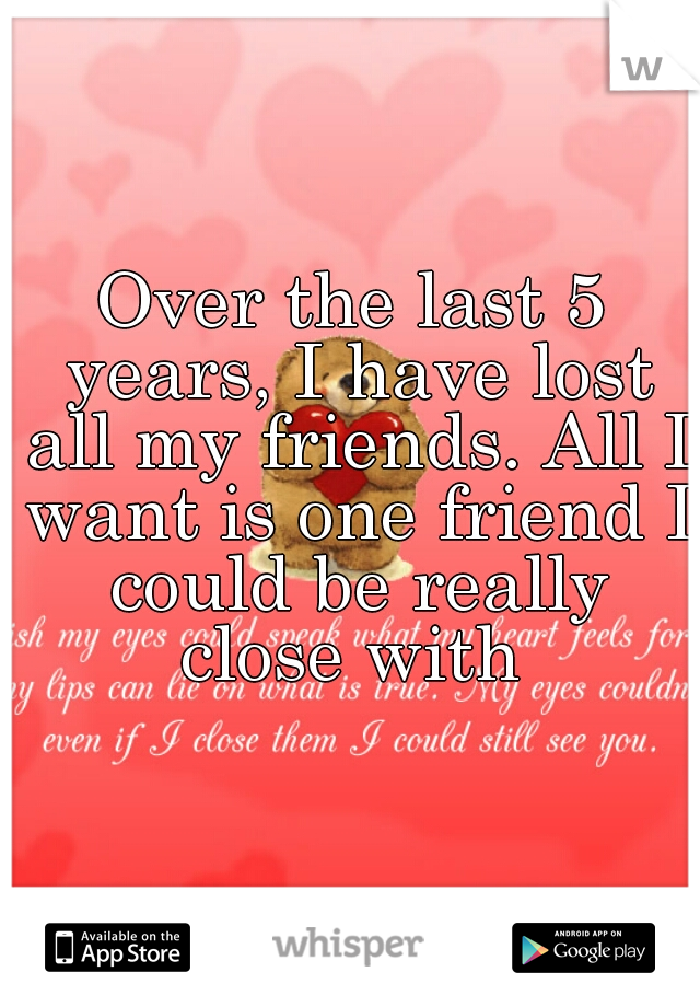 Over the last 5 years, I have lost all my friends. All I want is one friend I could be really close with 