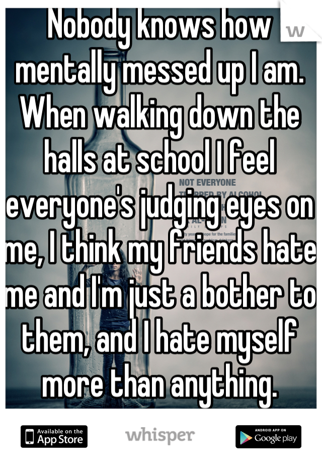 Nobody knows how mentally messed up I am. When walking down the halls at school I feel everyone's judging eyes on me, I think my friends hate me and I'm just a bother to them, and I hate myself more than anything.