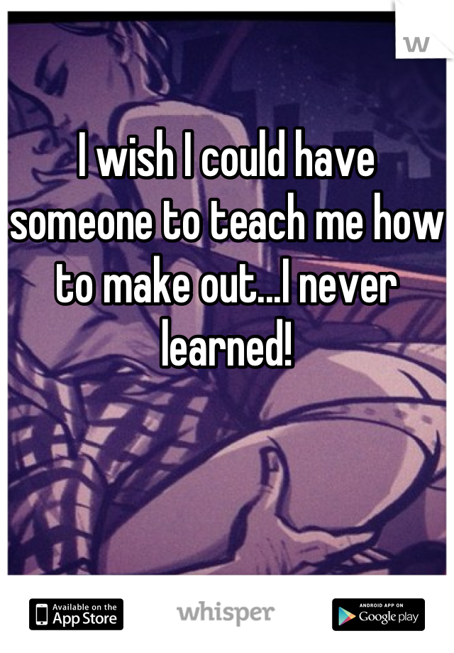 

I wish I could have someone to teach me how to make out...I never learned!