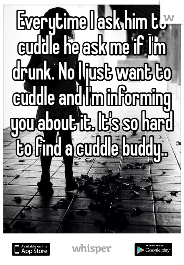 Everytime I ask him to cuddle he ask me if I'm drunk. No I just want to cuddle and I'm informing you about it. It's so hard to find a cuddle buddy..