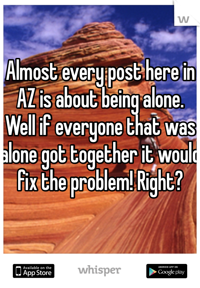 Almost every post here in AZ is about being alone. Well if everyone that was alone got together it would fix the problem! Right?