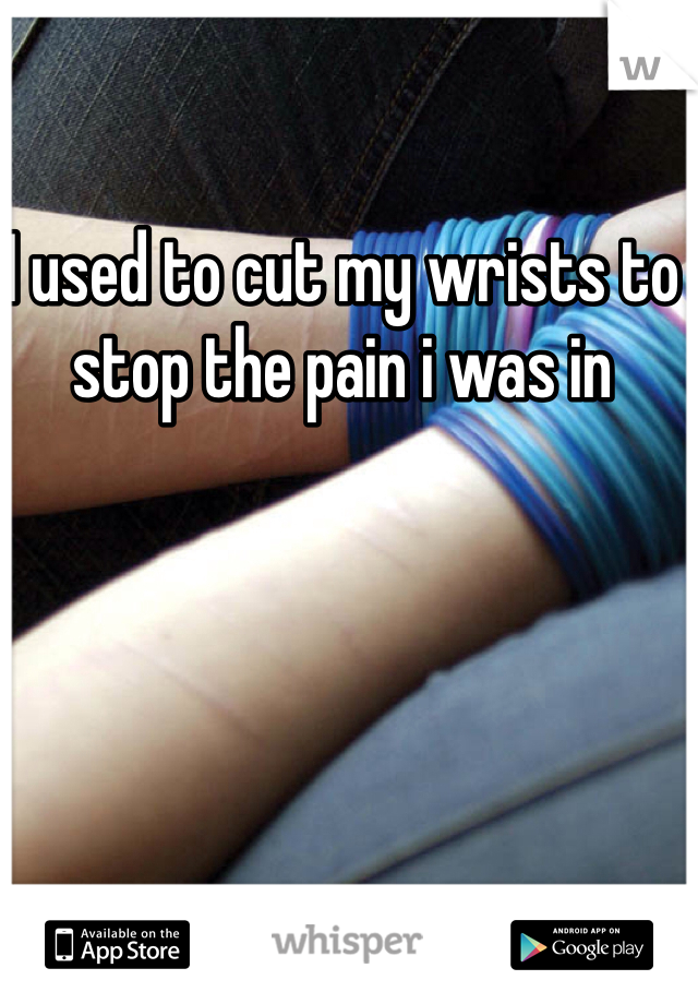 I used to cut my wrists to stop the pain i was in