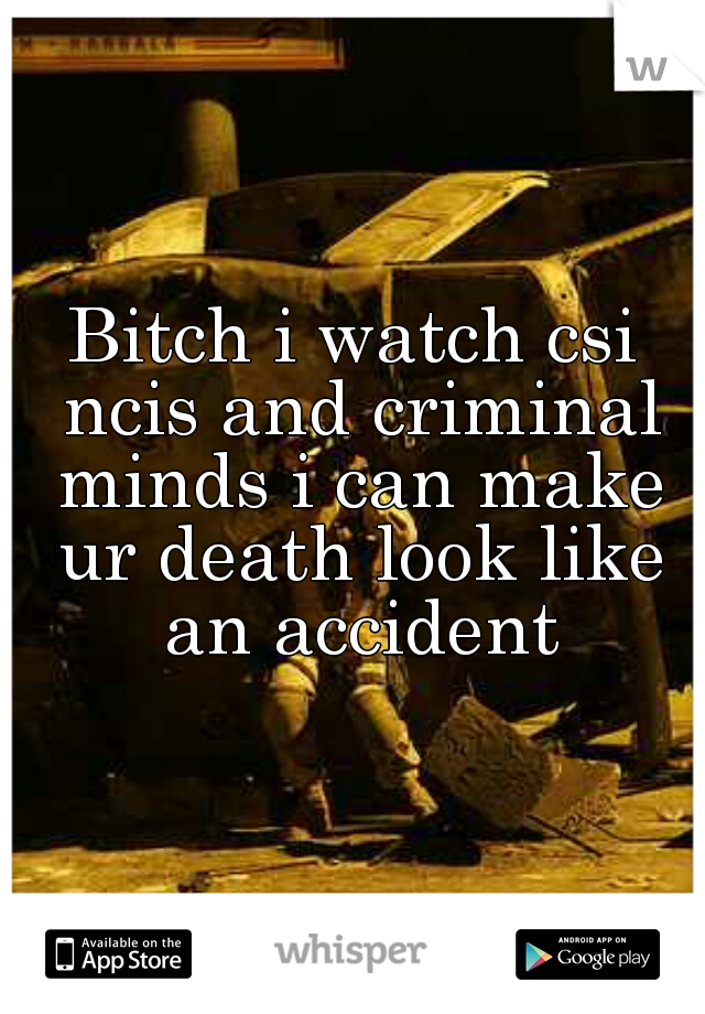 Bitch i watch csi ncis and criminal minds i can make ur death look like an accident