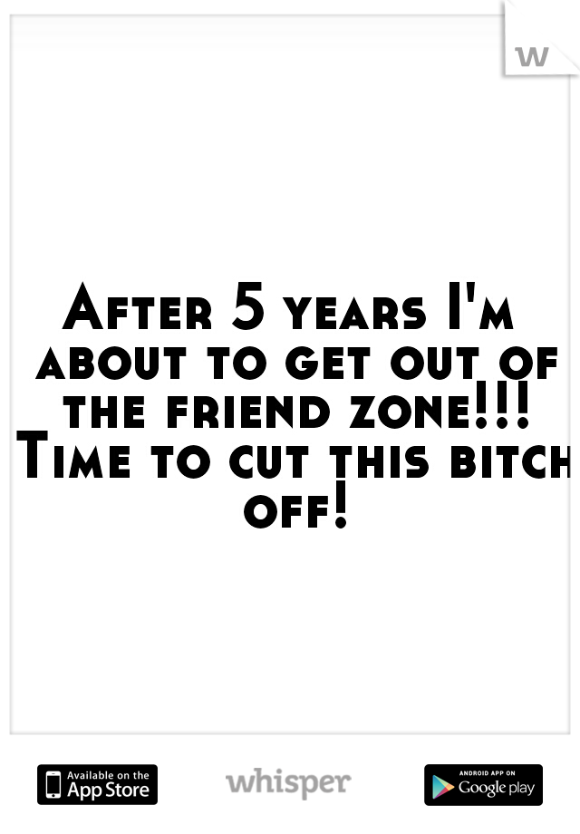 After 5 years I'm about to get out of the friend zone!!! Time to cut this bitch off!