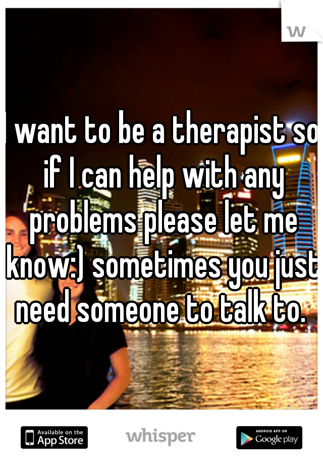 I want to be a therapist so if I can help with any problems please let me know:) sometimes you just need someone to talk to. 