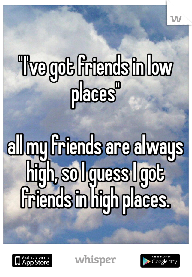 "I've got friends in low places"

all my friends are always high, so I guess I got friends in high places. 