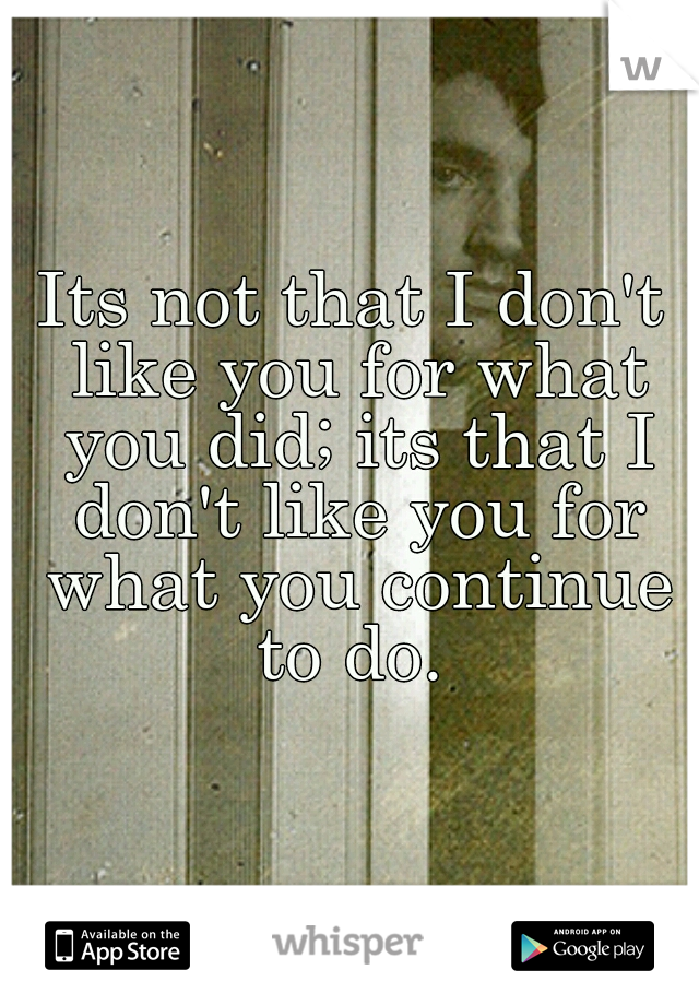 Its not that I don't like you for what you did; its that I don't like you for what you continue to do. 

