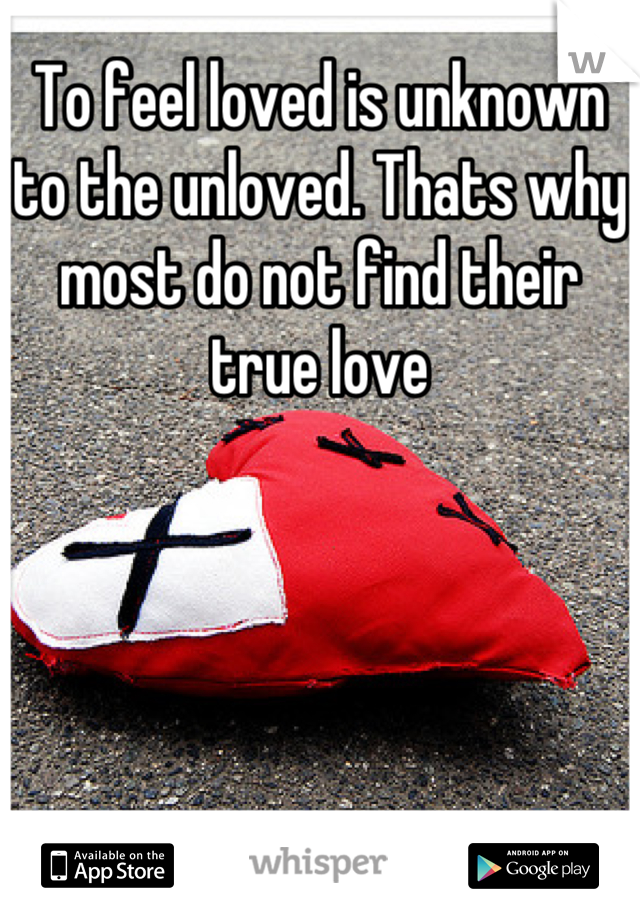 To feel loved is unknown to the unloved. Thats why most do not find their true love