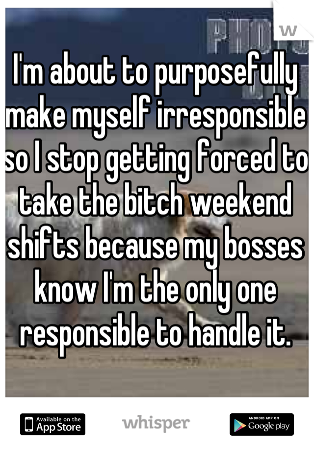 I'm about to purposefully make myself irresponsible so I stop getting forced to take the bitch weekend shifts because my bosses know I'm the only one responsible to handle it.