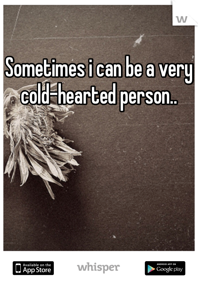 Sometimes i can be a very cold-hearted person..