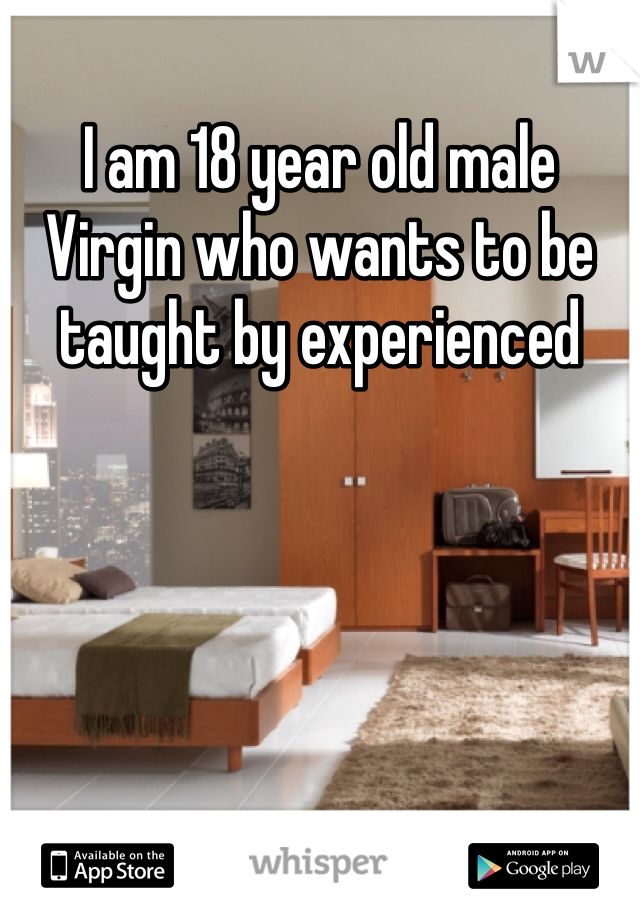 I am 18 year old male Virgin who wants to be taught by experienced
 