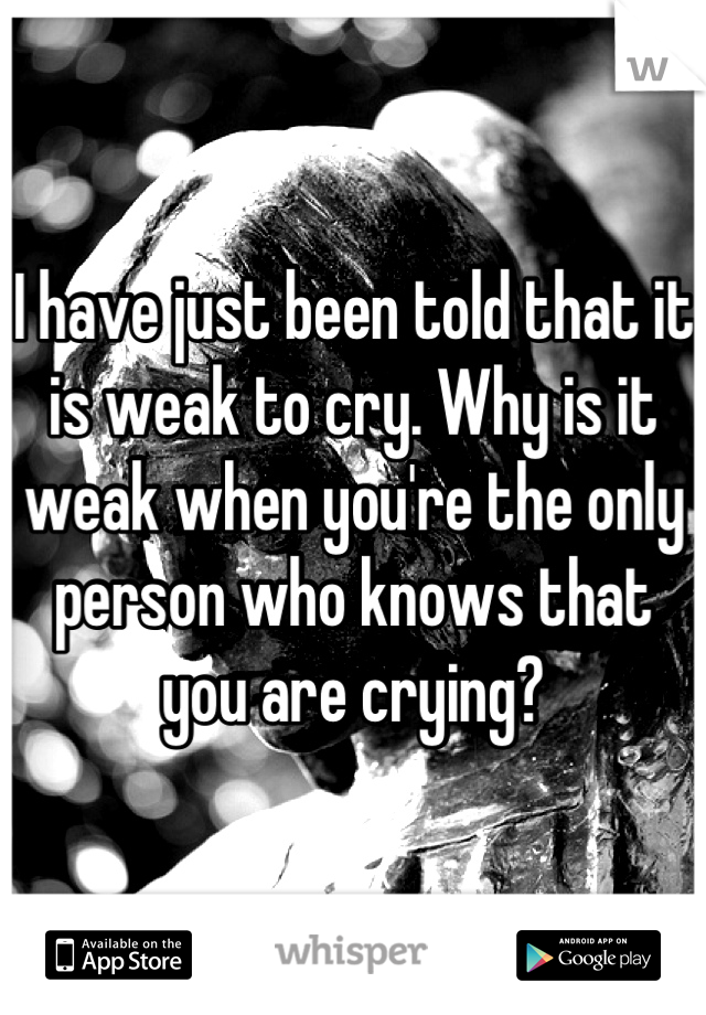 I have just been told that it is weak to cry. Why is it weak when you're the only person who knows that you are crying?