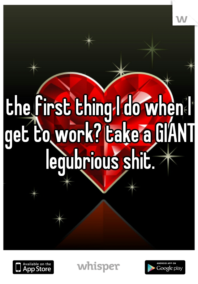 the first thing I do when I get to work? take a GIANT legubrious shit.
