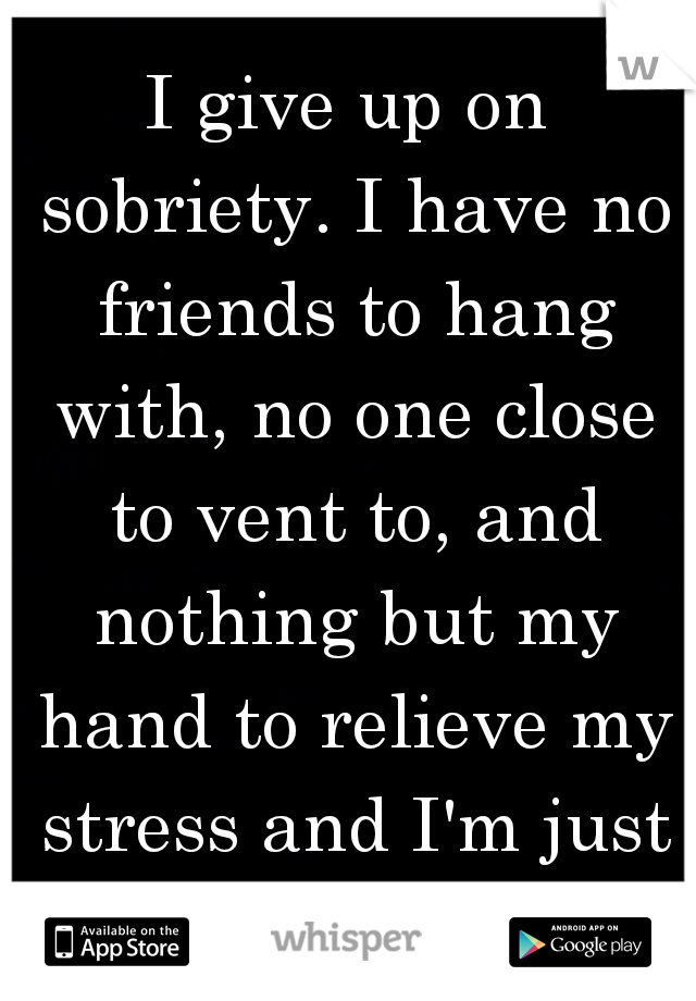 I give up on sobriety. I have no friends to hang with, no one close to vent to, and nothing but my hand to relieve my stress and I'm just sick of myself.
