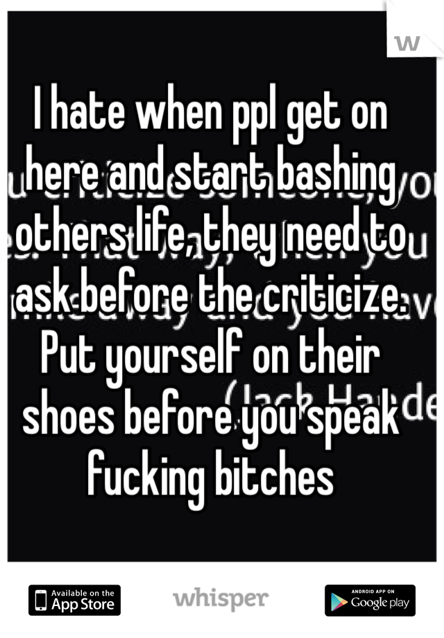 I hate when ppl get on here and start bashing others life, they need to ask before the criticize. Put yourself on their shoes before you speak fucking bitches

