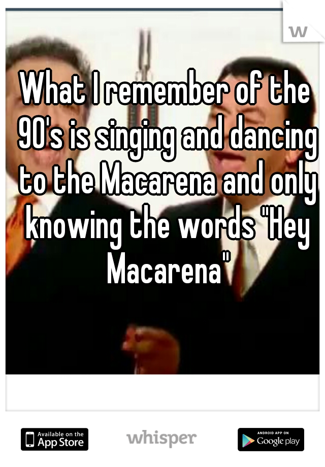What I remember of the 90's is singing and dancing to the Macarena and only knowing the words "Hey Macarena"