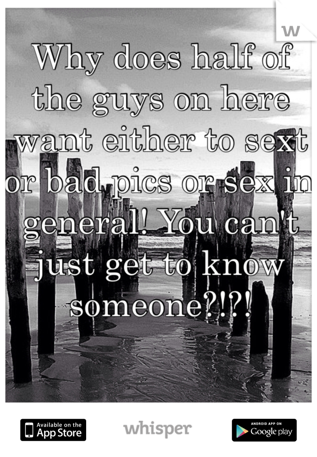 Why does half of the guys on here want either to sext or bad pics or sex in general! You can't just get to know someone?!?!