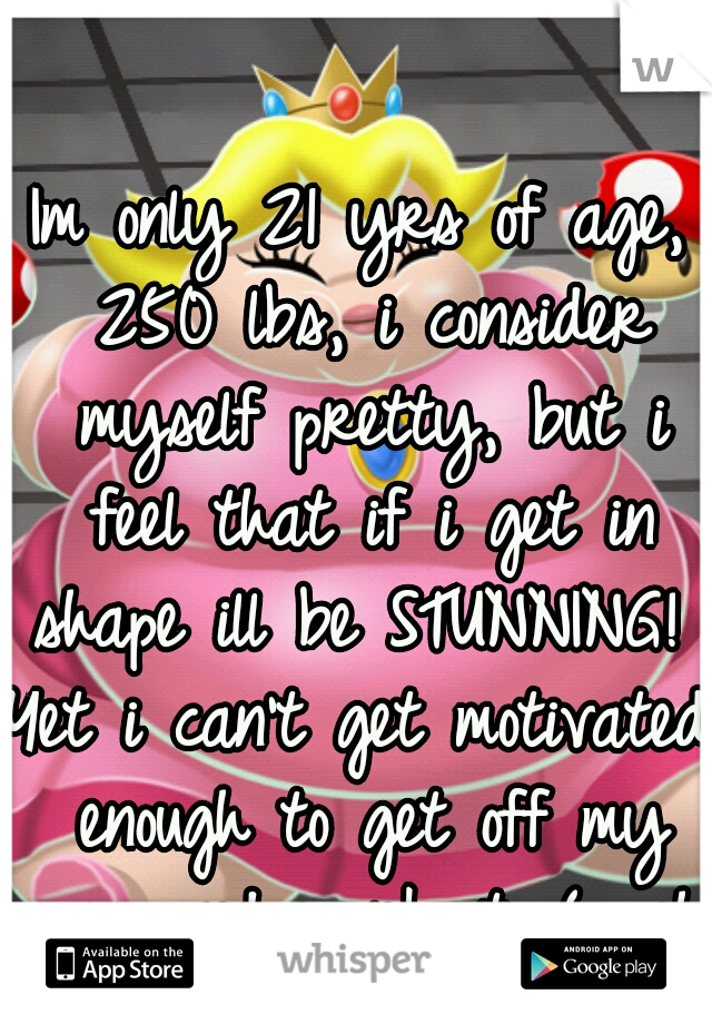 Im only 21 yrs of age, 250 lbs, i consider myself pretty, but i feel that if i get in shape ill be STUNNING! 
Yet i can't get motivated enough to get off my ass and workout :( ughh